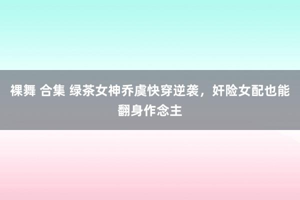 裸舞 合集 绿茶女神乔虞快穿逆袭，奸险女配也能翻身作念主