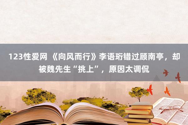 123性爱网 《向风而行》李语珩错过顾南亭，却被魏先生“挑上”，原因太调侃