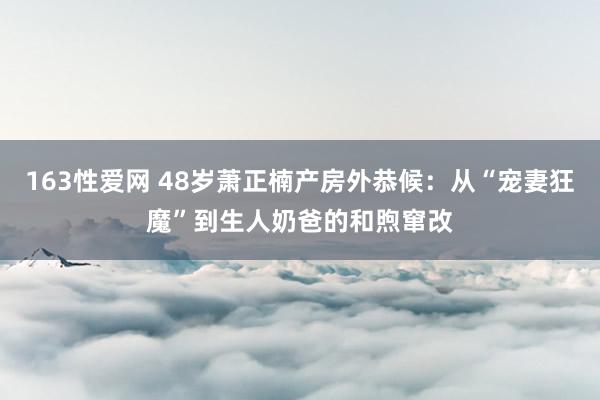 163性爱网 48岁萧正楠产房外恭候：从“宠妻狂魔”到生人奶爸的和煦窜改