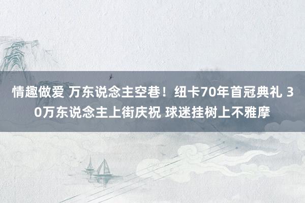 情趣做爱 万东说念主空巷！纽卡70年首冠典礼 30万东说念主上街庆祝 球迷挂树上不雅摩