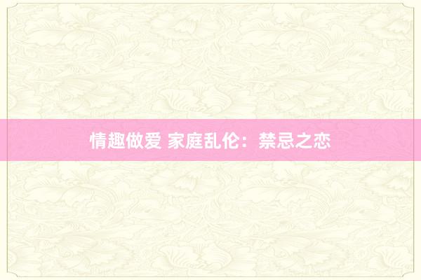 情趣做爱 家庭乱伦：禁忌之恋
