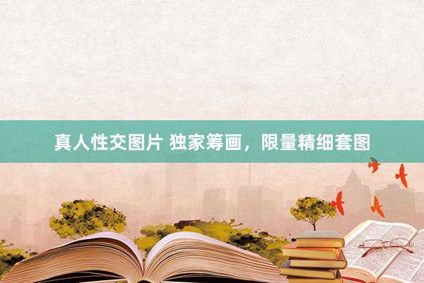 真人性交图片 独家筹画，限量精细套图