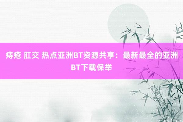 痔疮 肛交 热点亚洲BT资源共享：最新最全的亚洲BT下载保举