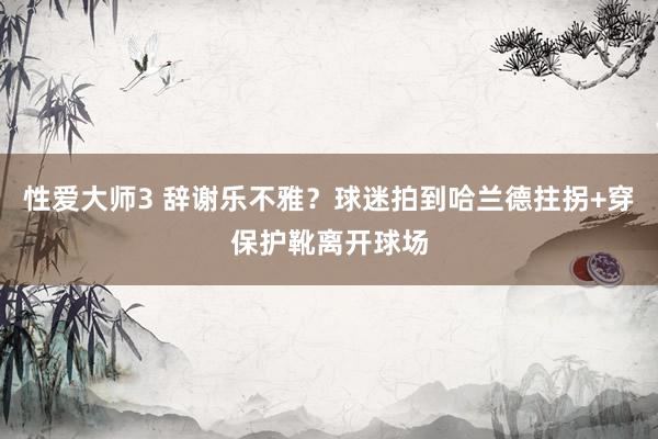 性爱大师3 辞谢乐不雅？球迷拍到哈兰德拄拐+穿保护靴离开球场