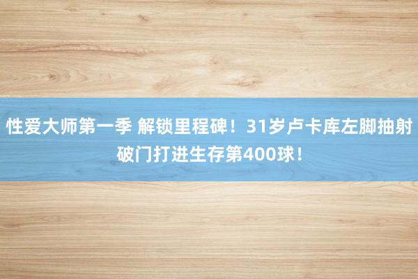 性爱大师第一季 解锁里程碑！31岁卢卡库左脚抽射破门打进生存第400球！