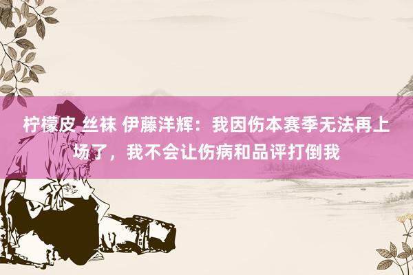 柠檬皮 丝袜 伊藤洋辉：我因伤本赛季无法再上场了，我不会让伤病和品评打倒我