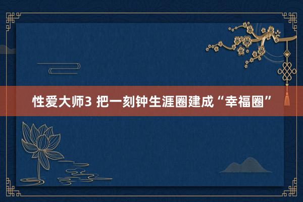 性爱大师3 把一刻钟生涯圈建成“幸福圈”