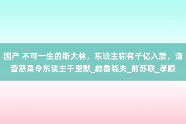 国产 不可一生的斯大林，东谈主称有千亿入款，清查恶果令东谈主千里默_赫鲁晓夫_前苏联_孝顺