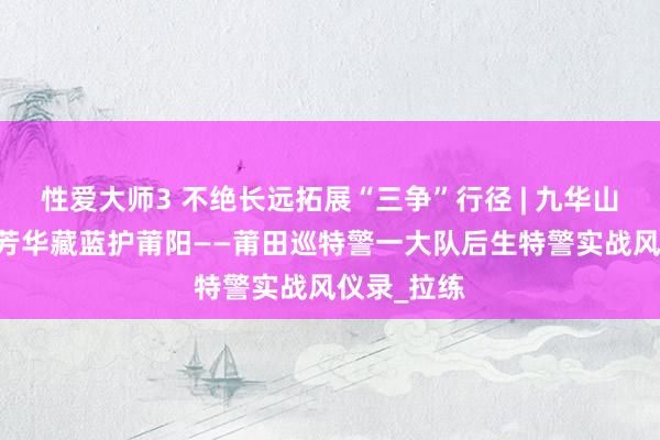 性爱大师3 不绝长远拓展“三争”行径 | 九华山巅砺精兵 芳华藏蓝护莆阳——莆田巡特警一大队后生特警实战风仪录_拉练
