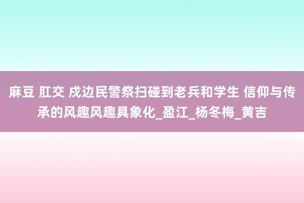 麻豆 肛交 戍边民警祭扫碰到老兵和学生 信仰与传承的风趣风趣具象化_盈江_杨冬梅_黄吉