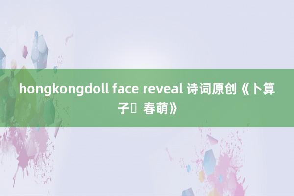 hongkongdoll face reveal 诗词原创《卜算子・春萌》