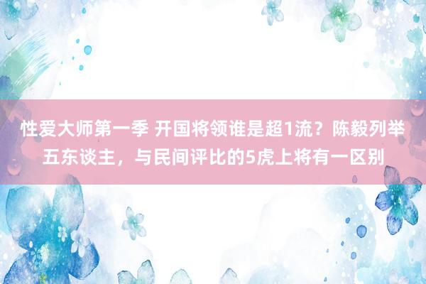 性爱大师第一季 开国将领谁是超1流？陈毅列举五东谈主，与民间评比的5虎上将有一区别