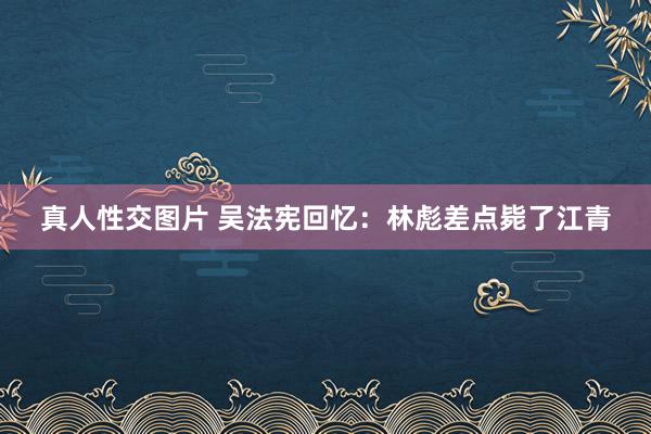 真人性交图片 吴法宪回忆：林彪差点毙了江青