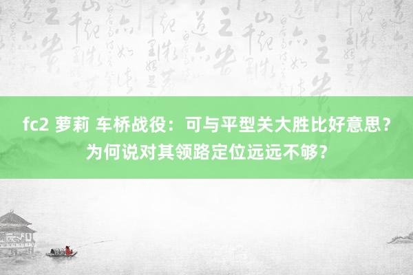 fc2 萝莉 车桥战役：可与平型关大胜比好意思？为何说对其领路定位远远不够？