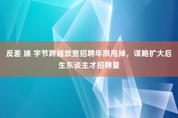 反差 婊 字节跨越放宽招聘年限甩掉，谋略扩大后生东谈主才招聘量