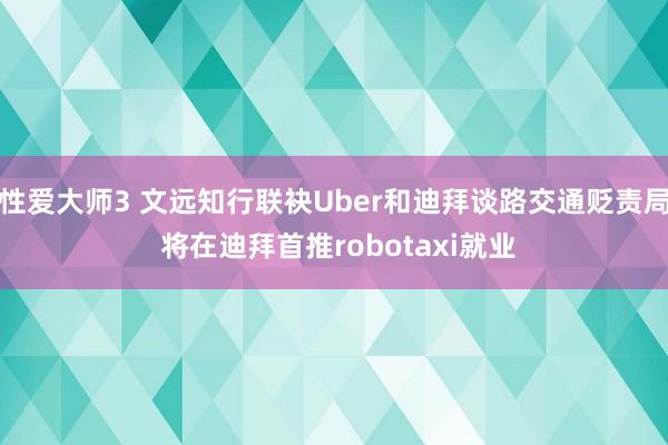 性爱大师3 文远知行联袂Uber和迪拜谈路交通贬责局 将在迪拜首推robotaxi就业
