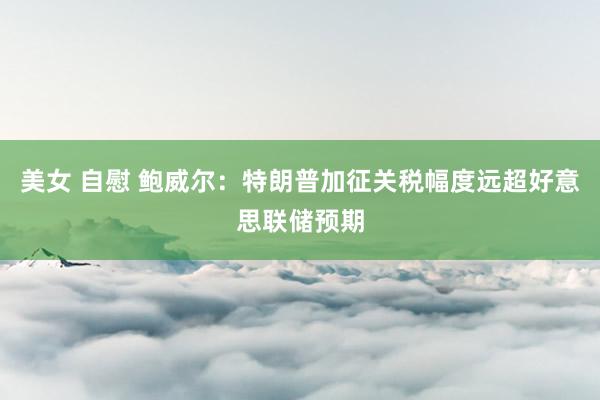 美女 自慰 鲍威尔：特朗普加征关税幅度远超好意思联储预期