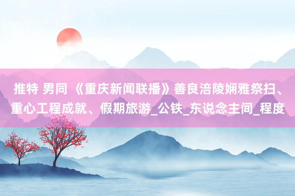 推特 男同 《重庆新闻联播》善良涪陵娴雅祭扫、重心工程成就、假期旅游_公铁_东说念主间_程度