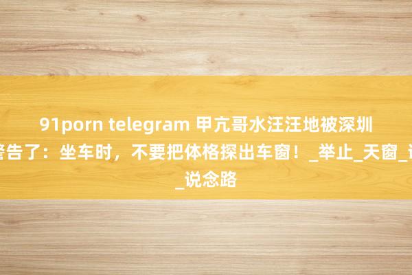 91porn telegram 甲亢哥水汪汪地被深圳交警警告了：坐车时，不要把体格探出车窗！_举止_天窗_说念路