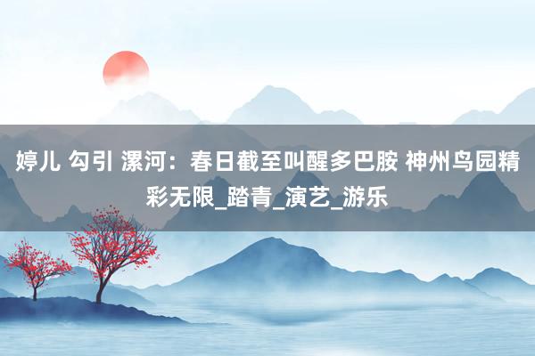 婷儿 勾引 漯河：春日截至叫醒多巴胺 神州鸟园精彩无限_踏青_演艺_游乐