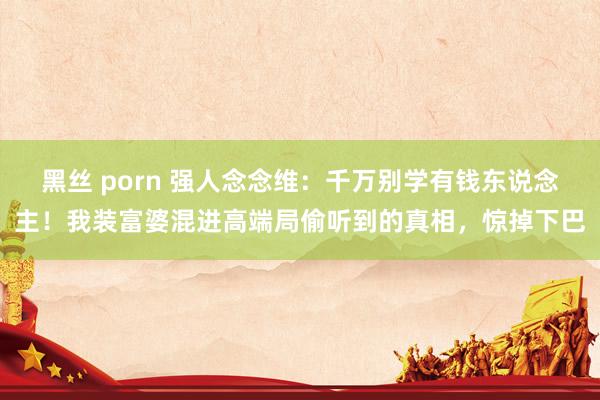 黑丝 porn 强人念念维：千万别学有钱东说念主！我装富婆混进高端局偷听到的真相，惊掉下巴