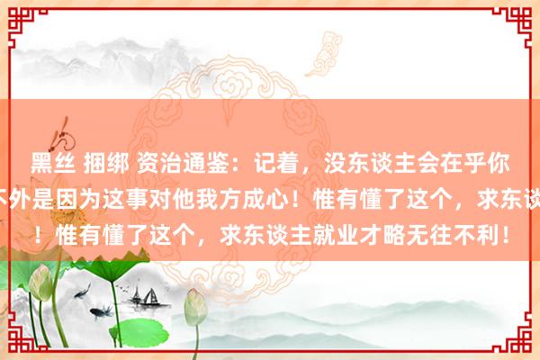 黑丝 捆绑 资治通鉴：记着，没东谈主会在乎你的事，哪怕帮你，也不外是因为这事对他我方成心！惟有懂了这个，求东谈主就业才略无往不利！
