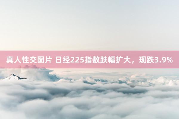 真人性交图片 日经225指数跌幅扩大，现跌3.9%