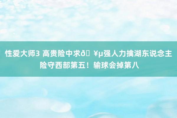 性爱大师3 高贵险中求🥵强人力擒湖东说念主 险守西部第五！输球会掉第八