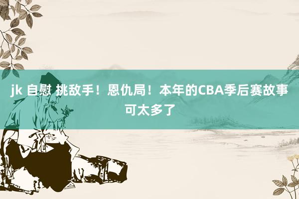 jk 自慰 挑敌手！恩仇局！本年的CBA季后赛故事可太多了