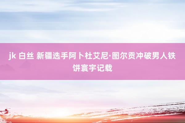 jk 白丝 新疆选手阿卜杜艾尼·图尔贡冲破男人铁饼寰宇记载