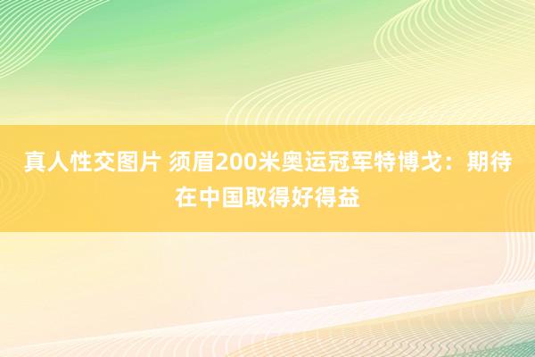 真人性交图片 须眉200米奥运冠军特博戈：期待在中国取得好得益