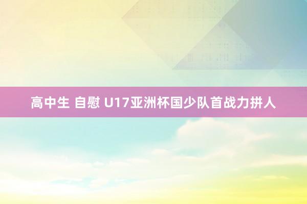高中生 自慰 U17亚洲杯国少队首战力拼人