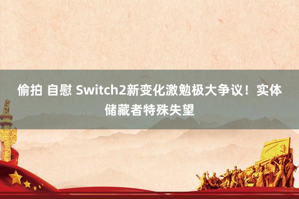 偷拍 自慰 Switch2新变化激勉极大争议！实体储藏者特殊失望