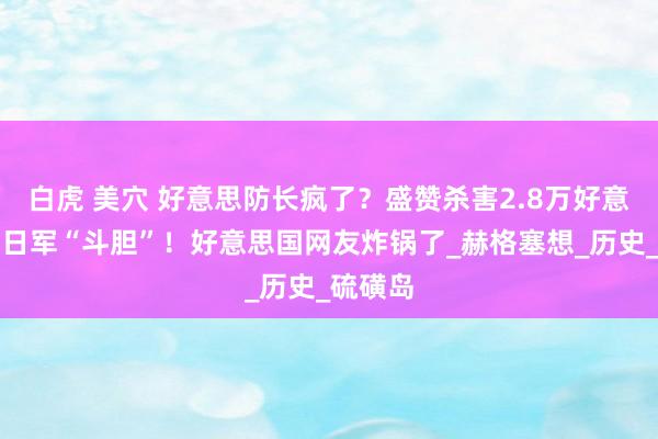 白虎 美穴 好意思防长疯了？盛赞杀害2.8万好意思军的日军“斗胆”！好意思国网友炸锅了_赫格塞想_历史_硫磺岛