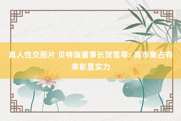 真人性交图片 贝特瑞董事长贺雪琴: 高市集占有率彰显实力