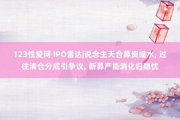 123性爱网 IPO雷达|说念生天合募资缩水， 过往清仓分成引争议， 新募产能消化归隐忧