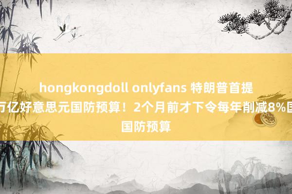 hongkongdoll onlyfans 特朗普首提创记录万亿好意思元国防预算！2个月前才下令每年削减8%国防预算