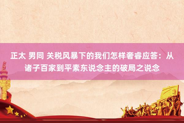 正太 男同 关税风暴下的我们怎样奢睿应答：从诸子百家到平素东说念主的破局之说念