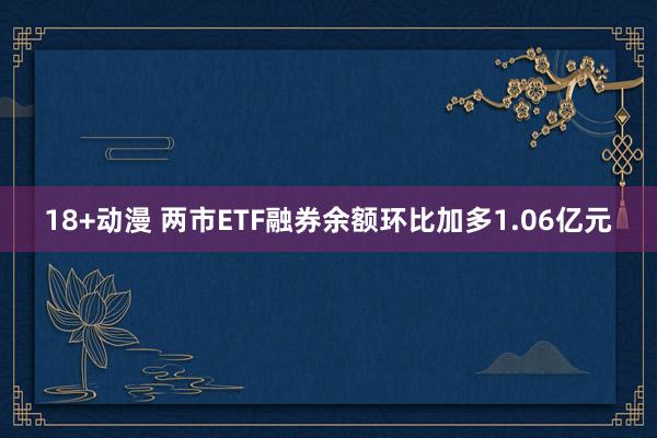 18+动漫 两市ETF融券余额环比加多1.06亿元