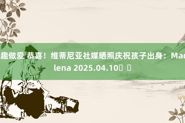 情趣做爱 恭喜！维蒂尼亚社媒晒照庆祝孩子出身：Madalena 2025.04.10♥️