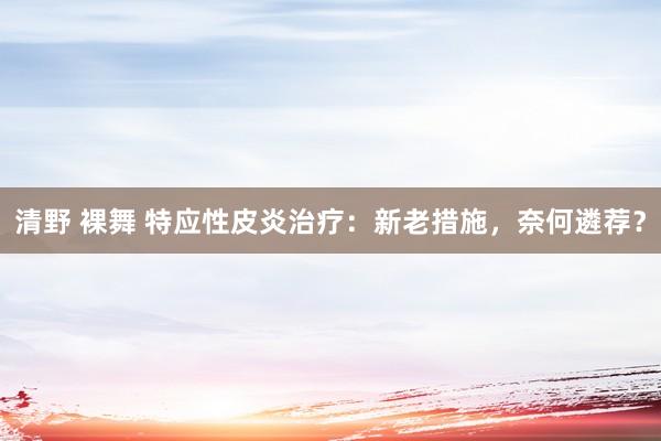 清野 裸舞 特应性皮炎治疗：新老措施，奈何遴荐？