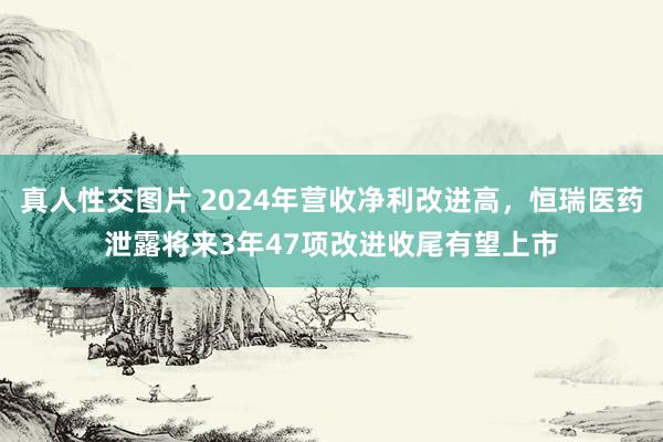 真人性交图片 2024年营收净利改进高，恒瑞医药泄露将来3年47项改进收尾有望上市