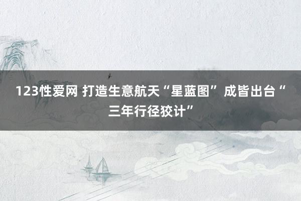 123性爱网 打造生意航天“星蓝图” 成皆出台“三年行径狡计”