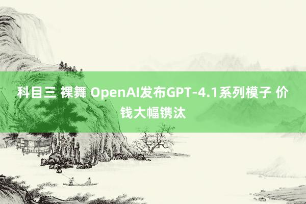 科目三 裸舞 OpenAI发布GPT-4.1系列模子 价钱大幅镌汰