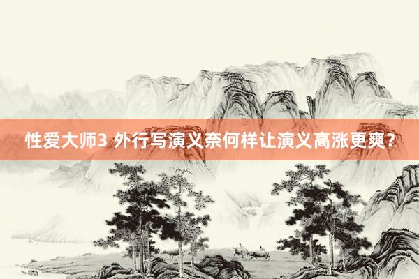 性爱大师3 外行写演义奈何样让演义高涨更爽？