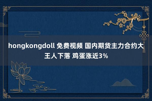 hongkongdoll 免费视频 国内期货主力合约大王人下落 鸡蛋涨近3%