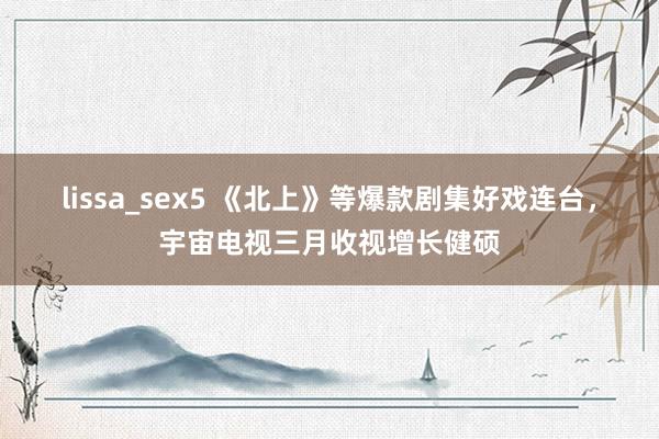 lissa_sex5 《北上》等爆款剧集好戏连台，宇宙电视三月收视增长健硕