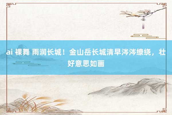 ai 裸舞 雨润长城！金山岳长城清早涔涔缭绕，壮好意思如画