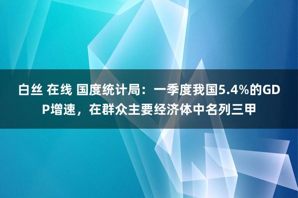 白丝 在线 国度统计局：一季度我国5.4%的GDP增速，在群众主要经济体中名列三甲