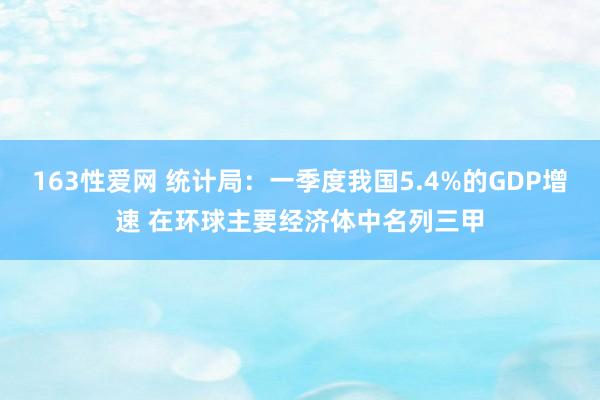 163性爱网 统计局：一季度我国5.4%的GDP增速 在环球主要经济体中名列三甲